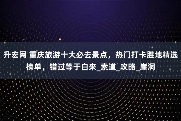升宏网 重庆旅游十大必去景点，热门打卡胜地精选榜单，错过等于白来_索道_攻略_崖洞