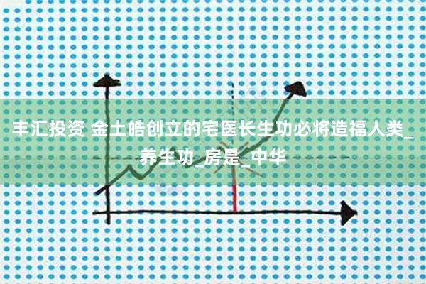 丰汇投资 金土皓创立的宅医长生功必将造福人类_养生功_房是_中华