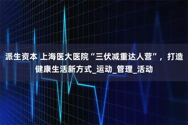 派生资本 上海医大医院“三伏减重达人营”，打造健康生活新方式_运动_管理_活动