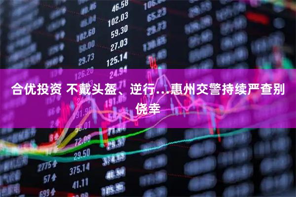 合优投资 不戴头盔、逆行…惠州交警持续严查别侥幸