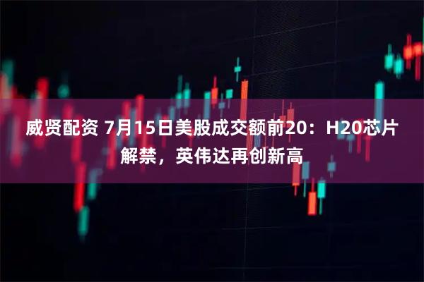 威贤配资 7月15日美股成交额前20：H20芯片解禁，英伟达再创新高