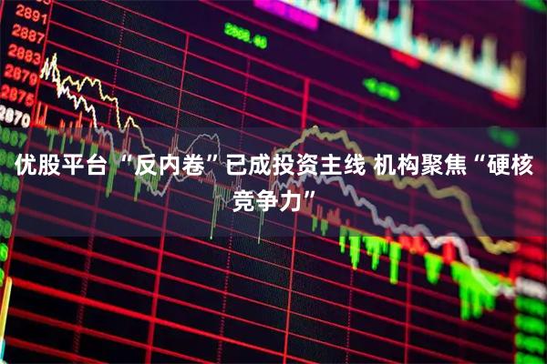 优股平台 “反内卷”已成投资主线 机构聚焦“硬核竞争力”