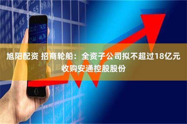 旭阳配资 招商轮船：全资子公司拟不超过18亿元收购安通控股股份