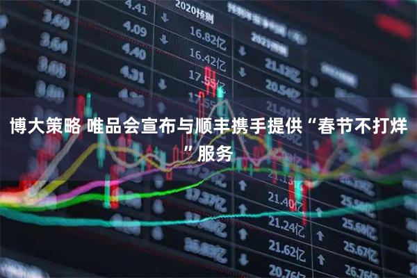 博大策略 唯品会宣布与顺丰携手提供“春节不打烊”服务