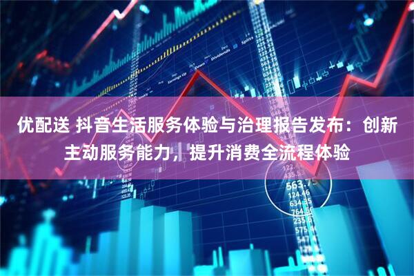 优配送 抖音生活服务体验与治理报告发布:创新主动服务能力,提升消费全流程体验