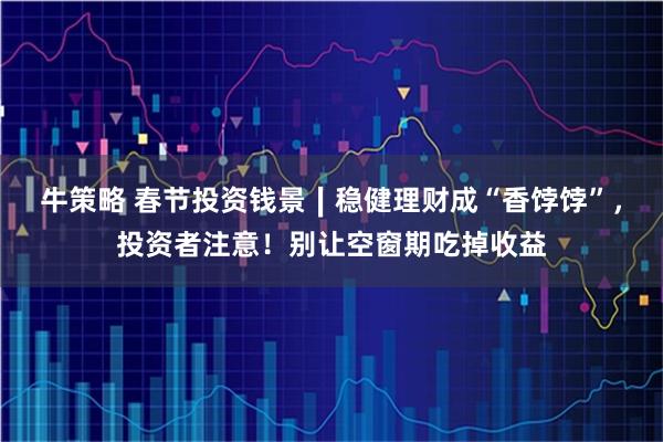 牛策略 春节投资钱景∣稳健理财成“香饽饽”，投资者注意！别让空窗期吃掉收益