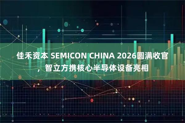 佳禾资本 SEMICON CHINA 2026圆满收官,智立方携核心半导体设备亮相