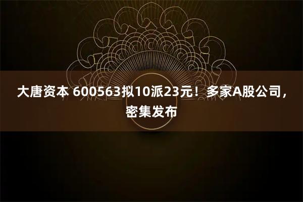 大唐资本 600563拟10派23元！多家A股公司，密集发布