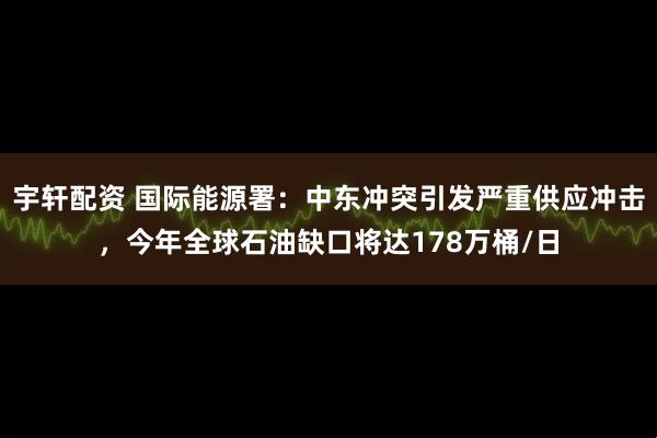 宇轩配资 国际能源署：中东冲突引发严重供应冲击，今年全球石油缺口将达178万桶/日