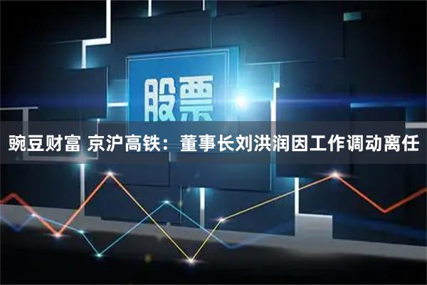 豌豆财富 京沪高铁：董事长刘洪润因工作调动离任