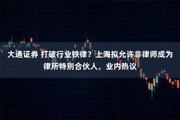 大通证券 打破行业铁律？上海拟允许非律师成为律所特别合伙人，业内热议