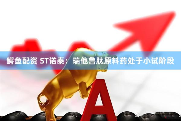 鳄鱼配资 ST诺泰：瑞他鲁肽原料药处于小试阶段