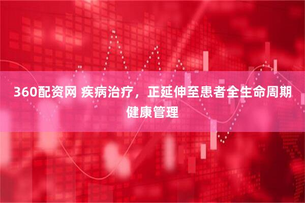 360配资网 疾病治疗，正延伸至患者全生命周期健康管理