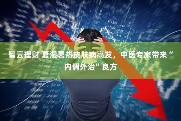 智云理财 夏湿暑热皮肤病高发，中医专家带来“内调外治”良方