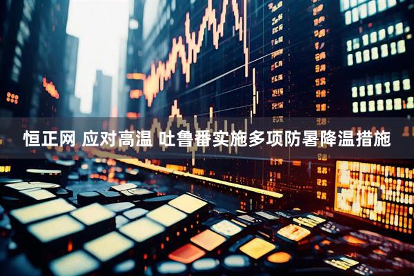 恒正网 应对高温 吐鲁番实施多项防暑降温措施
