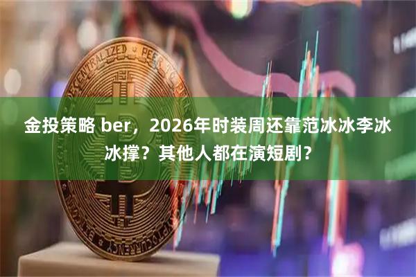 金投策略 ber，2026年时装周还靠范冰冰李冰冰撑？其他人都在演短剧？