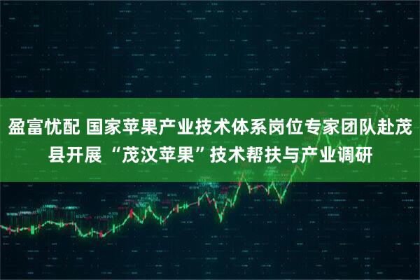 盈富忧配 国家苹果产业技术体系岗位专家团队赴茂县开展 “茂汶苹果”技术帮扶与产业调研