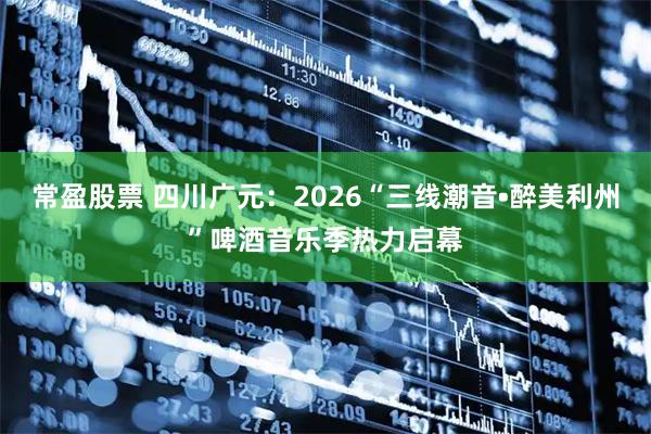 常盈股票 四川广元:2026“三线潮音•醉美利州”啤酒音乐季热力启幕