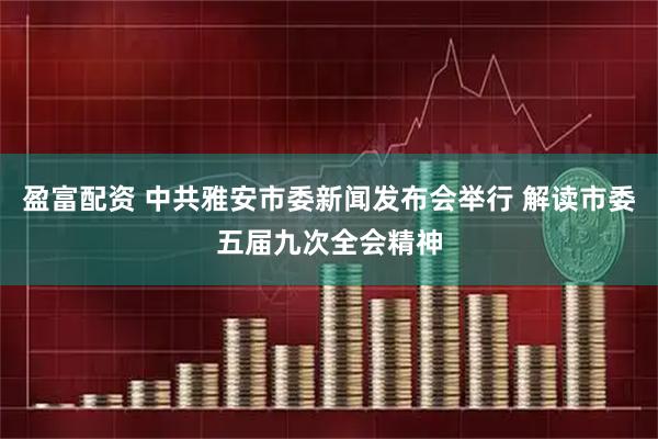 盈富配资 中共雅安市委新闻发布会举行 解读市委五届九次全会精神