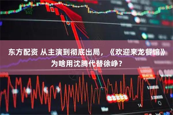 东方配资 从主演到彻底出局，《欢迎来龙餐馆》为啥用沈腾代替徐峥？
