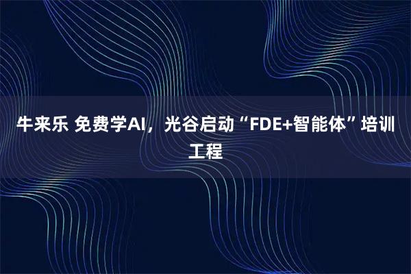 牛来乐 免费学AI,光谷启动“FDE+智能体”培训工程