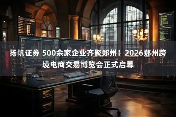 扬帆证券 500余家企业齐聚郑州！2026郑州跨境电商交易博览会正式启幕