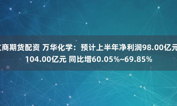 文商期货配资 万华化学：预计上半年净利润98.00亿元~104.00亿元 同比增60.05%~69.85%